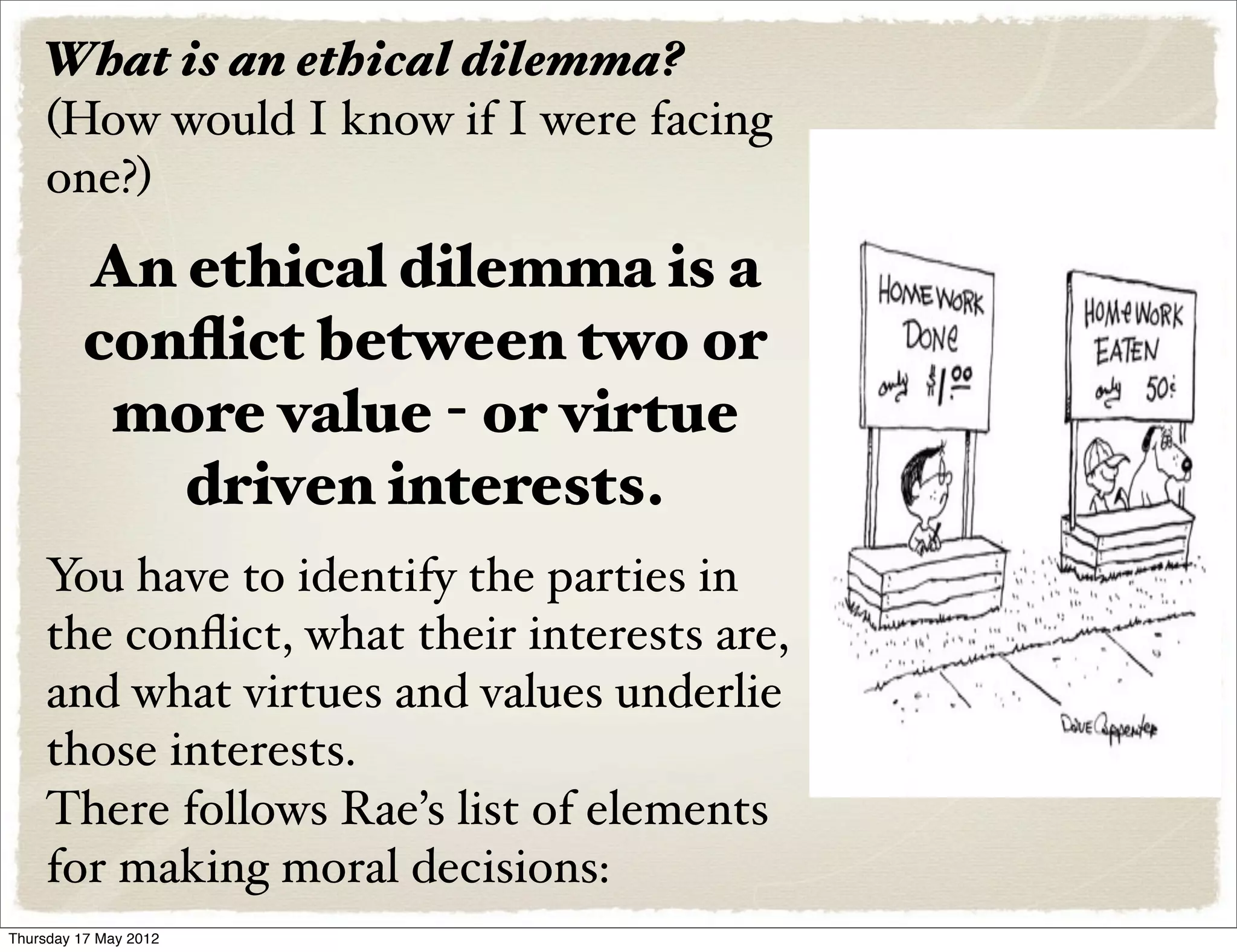 What is an ethical dilemma?
    (How would I know if I were facing
    one?)
         An ethical dilemma is a
         conﬂict between two or
          more value - or virtue
            driven interests.
    You have to identify the parties in
    the conﬂict, what their interests are,
    and what virtues and values underlie
    those interests.
    There follows Rae’s list of elements
    for making moral decisions:
Thursday 17 May 2012
 