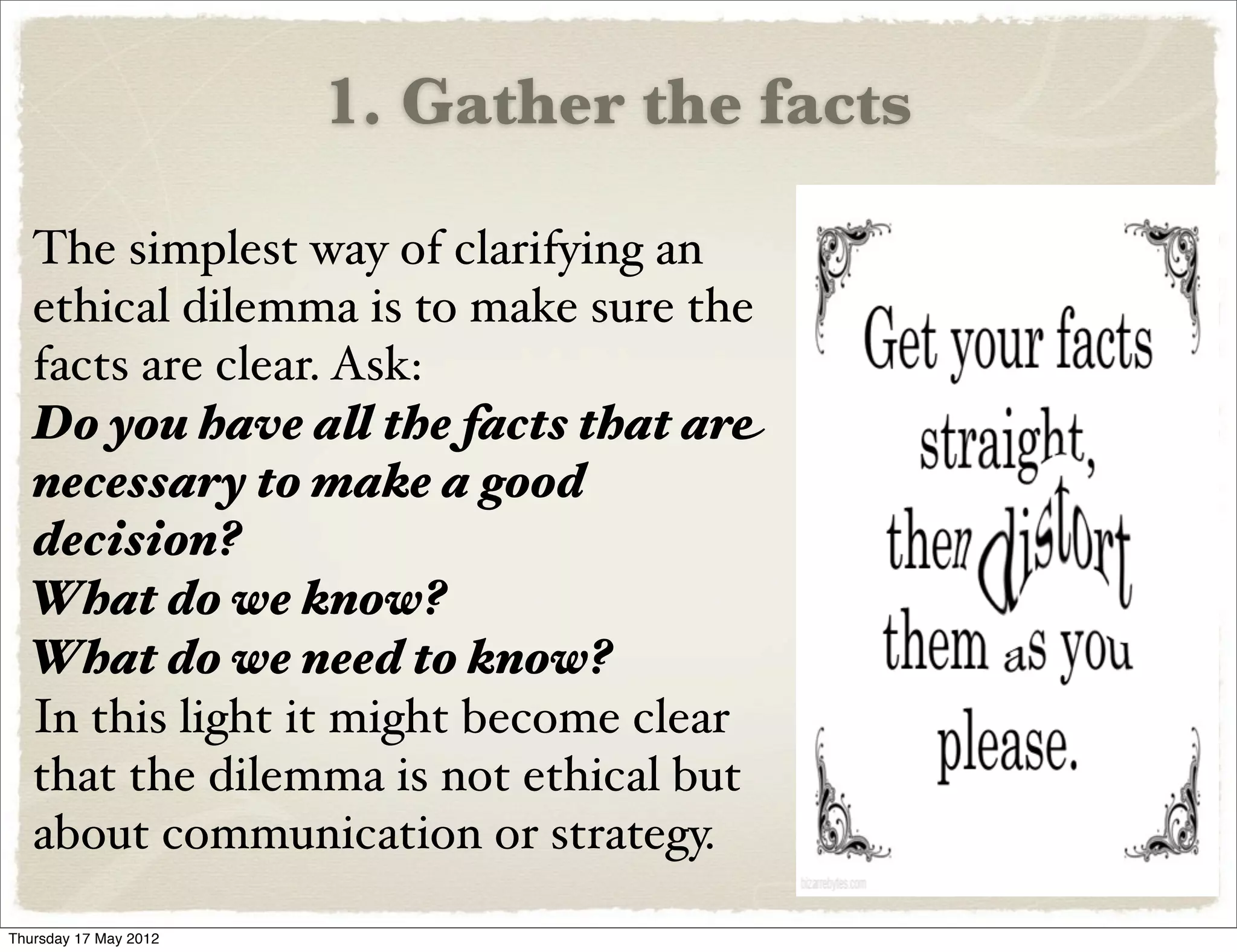 1. Gather the facts

  The simplest way of clarifying an
  ethical dilemma is to make sure the
  facts are clear. Ask:
  Do you have all the facts that are
  necessary to make a good
  decision?
  What do we know?
  What do we need to know?
  In this light it might become clear
  that the dilemma is not ethical but
  about communication or strategy.
Thursday 17 May 2012
 