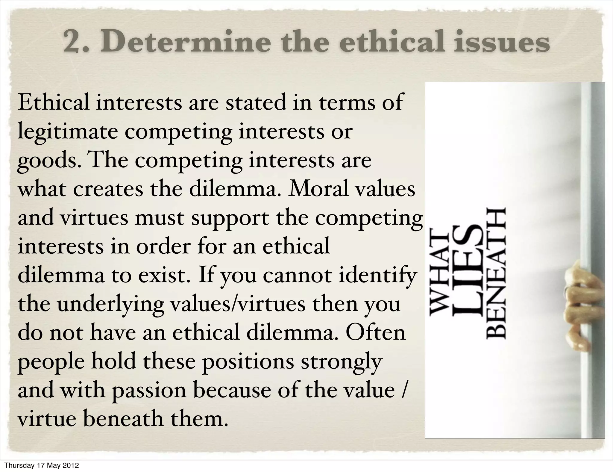 2. Determine the ethical issues
   Ethical interests are stated in terms of
   legitimate competing interests or
   goods. The competing interests are
   what creates the dilemma. Moral values
   and virtues must support the competing
   interests in order for an ethical
   dilemma to exist. If you cannot identify
   the underlying values/virtues then you
   do not have an ethical dilemma. Often
   people hold these positions strongly
   and with passion because of the value /
   virtue beneath them.
Thursday 17 May 2012
 