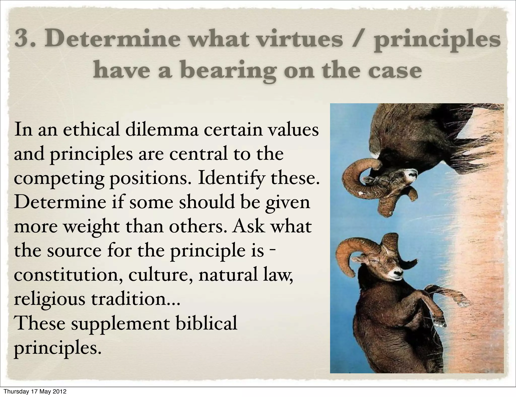 3. Determine what virtues / principles
         have a bearing on the case

   In an ethical dilemma certain values
   and principles are central to the
   competing positions. Identify these.
   Determine if some should be given
   more weight than others. Ask what
   the source for the principle is -
   constitution, culture, natural law,
   religious tradition...
   These supplement biblical
   principles.
Thursday 17 May 2012
 