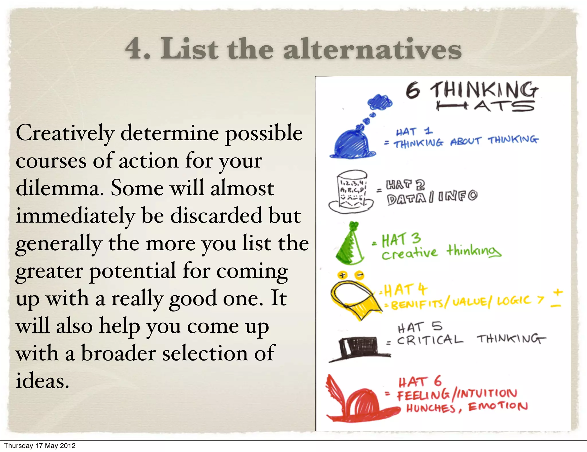 4. List the alternatives

   Creatively determine possible
   courses of action for your
   dilemma. Some will almost
   immediately be discarded but
   generally the more you list the
   greater potential for coming
   up with a really good one. It
   will also help you come up
   with a broader selection of
   ideas.

Thursday 17 May 2012
 