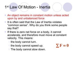 1 st  Law Of Motion - Inertia An object remains in constant motion unless acted upon by and unbalanced force It is often said that the Law of Inertia violates “common sense”. Why do you think some people say that? If there is zero net force on a body, it cannot accelerate, and therefore must move at constant velocity. This means: the body cannot turn. the body cannot speed up. The body cannot slow down. 