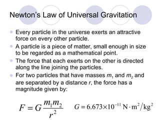 Newton’s Law of Universal Gravitation Every particle in the universe exerts an attractive force on every other particle.  A particle is a piece of matter, small enough in size to be regarded as a mathematical point. The force that each exerts on the other is directed along the line joining the particles. For two particles that have masses  m 1  and  m 2   and are separated by a distance  r , the force has a magnitude given by: 