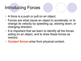 Introducing Forces A force is a push or pull on an object. Forces are what cause an object to accelerate, or to change its velocity by speeding up, slowing down, or changing direction. It is important that we learn to identify all the forces acting on an object, and to draw these forces as vectors. Contact forces   arise from physical contact. 