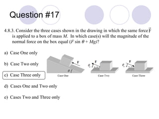 Question #17 4.8.3. Consider the three cases shown in the drawing in which the same force  is applied to a box of mass  M .  In which case(s) will the magnitude of the normal force on the box equal ( F  sin     + Mg) ? a)  Case One only b)  Case Two only c)  Case Three only d)  Cases One and Two only e)  Cases Two and Three only 