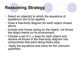Reasoning Strategy Select an object(s) to which the equations of equilibrium are to be applied.  Draw a free-body diagram for each object chosen above.  Include only forces acting on the object, not forces the object exerts on its environment. Choose a set of  x ,  y  axes for each object and resolve all forces in the free-body diagram into components that point along these axes. Apply the equations and solve for the unknown quantities. 