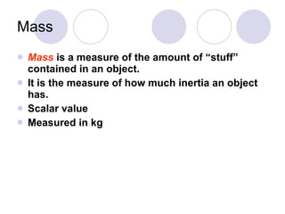 Mass Mass   is a measure of the amount of “stuff” contained in an object. It is the measure of how much inertia an object has. Scalar value Measured in kg 