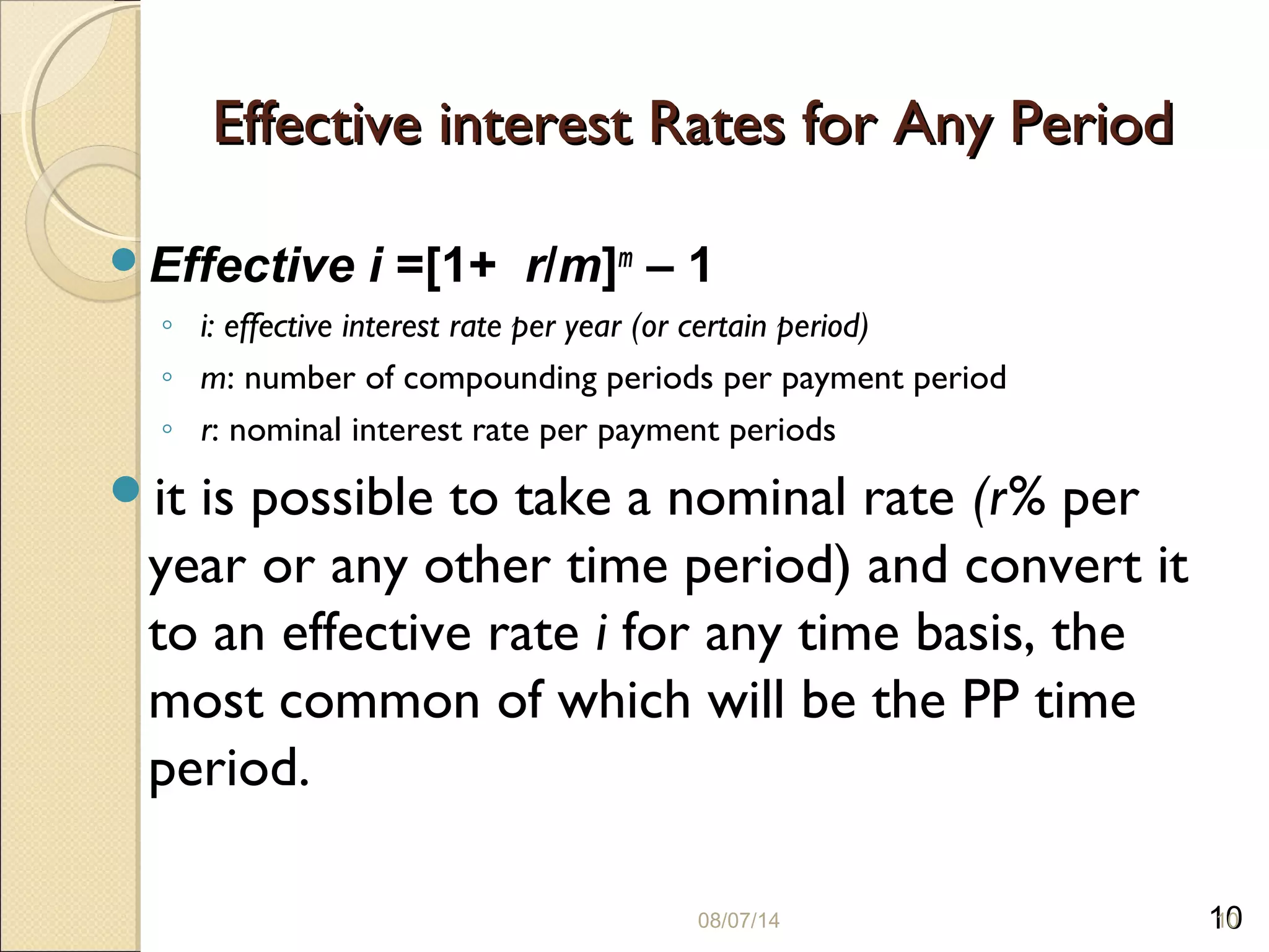 10
Effective interest Rates for Any PeriodEffective interest Rates for Any Period
Effective i =[1+ r/m]m
– 1
◦ i: effective interest rate per year (or certain period)
◦ m: number of compounding periods per payment period
◦ r: nominal interest rate per payment periods
it is possible to take a nominal rate (r% per
year or any other time period) and convert it
to an effective rate i for any time basis, the
most common of which will be the PP time
period.
08/07/14 10
 