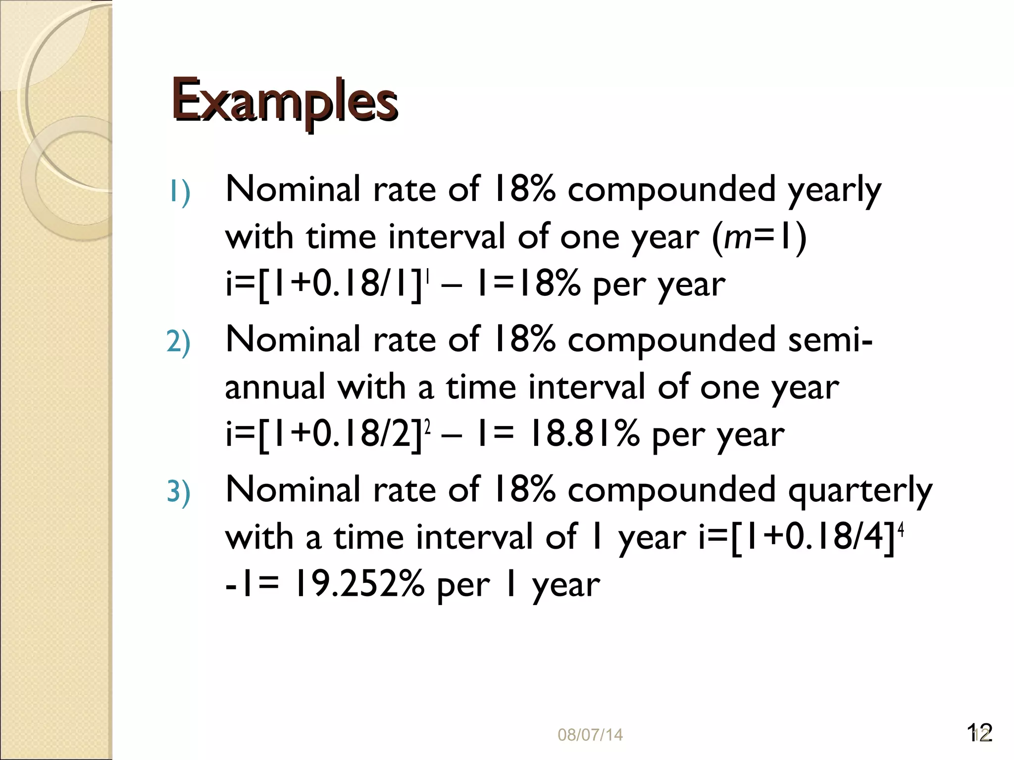 12
ExamplesExamples
1) Nominal rate of 18% compounded yearly
with time interval of one year (m=1)
i=[1+0.18/1]1
– 1=18% per year
2) Nominal rate of 18% compounded semi-
annual with a time interval of one year
i=[1+0.18/2]2
– 1= 18.81% per year
3) Nominal rate of 18% compounded quarterly
with a time interval of 1 year i=[1+0.18/4]4
-1= 19.252% per 1 year
08/07/14 12
 