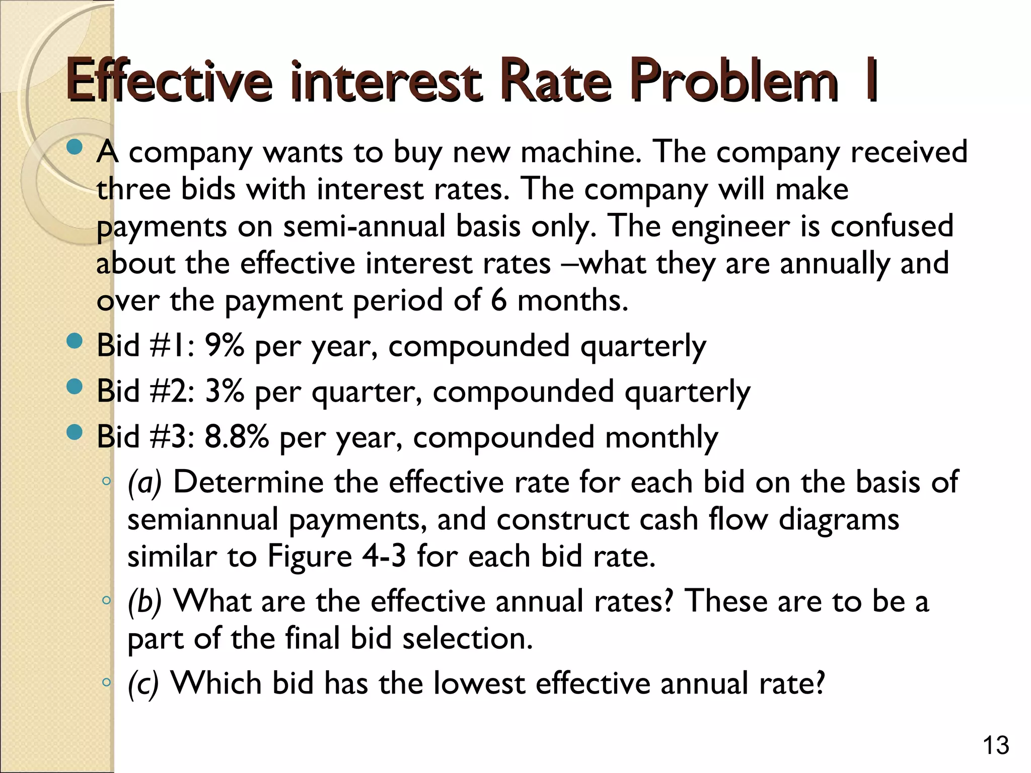 13
Effective interest Rate Problem 1Effective interest Rate Problem 1
 A company wants to buy new machine. The company received
three bids with interest rates. The company will make
payments on semi-annual basis only. The engineer is confused
about the effective interest rates –what they are annually and
over the payment period of 6 months.
 Bid #1: 9% per year, compounded quarterly
 Bid #2: 3% per quarter, compounded quarterly
 Bid #3: 8.8% per year, compounded monthly
◦ (a) Determine the effective rate for each bid on the basis of
semiannual payments, and construct cash flow diagrams
similar to Figure 4-3 for each bid rate.
◦ (b) What are the effective annual rates? These are to be a
part of the final bid selection.
◦ (c) Which bid has the lowest effective annual rate?
 