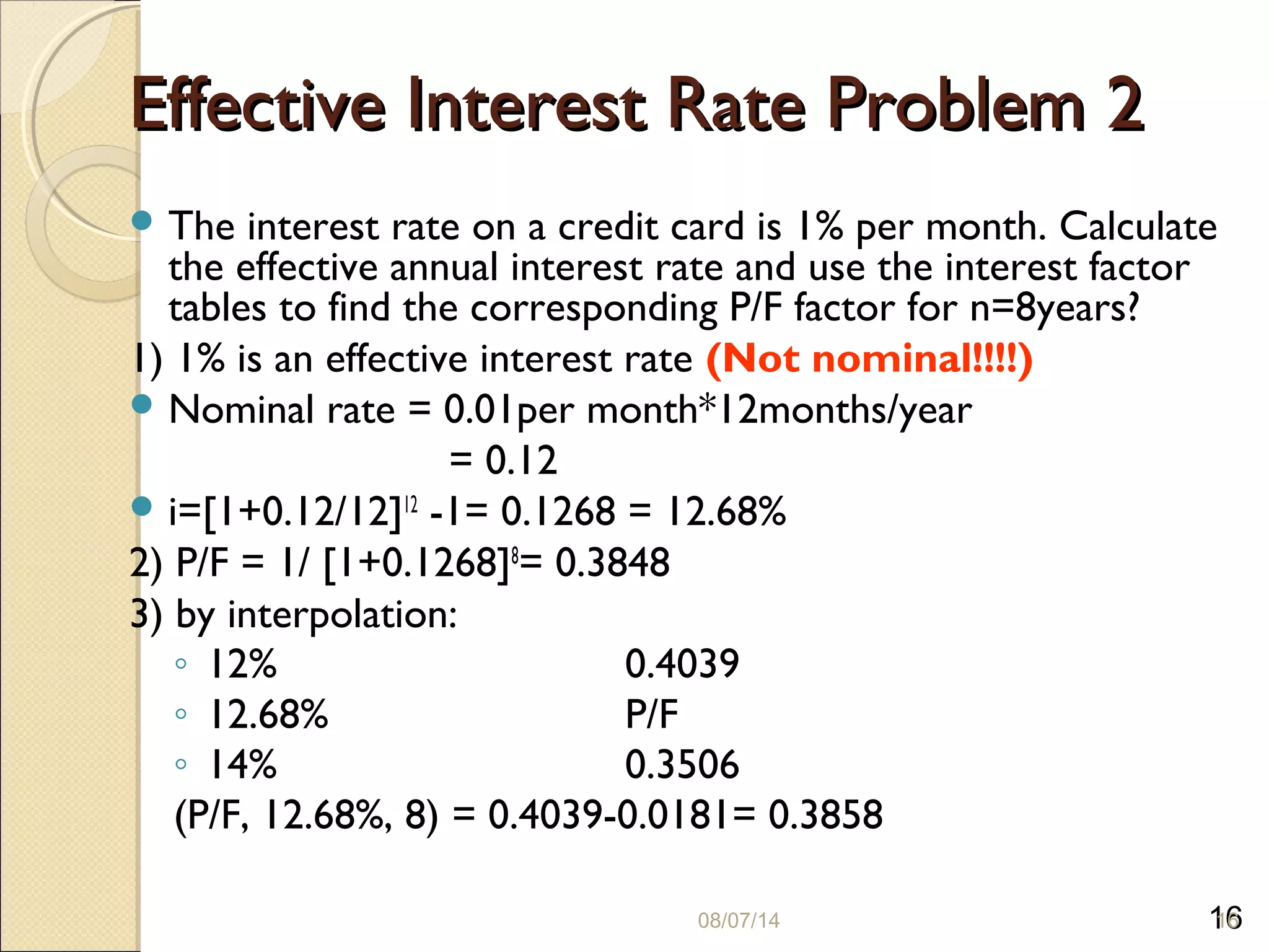 16
Effective Interest Rate Problem 2Effective Interest Rate Problem 2
 The interest rate on a credit card is 1% per month. Calculate
the effective annual interest rate and use the interest factor
tables to find the corresponding P/F factor for n=8years?
1) 1% is an effective interest rate (Not nominal!!!!)
 Nominal rate = 0.01per month*12months/year
= 0.12
 i=[1+0.12/12]12
-1= 0.1268 = 12.68%
2) P/F = 1/ [1+0.1268]8
= 0.3848
3) by interpolation:
◦ 12% 0.4039
◦ 12.68% P/F
◦ 14% 0.3506
(P/F, 12.68%, 8) = 0.4039-0.0181= 0.3858
08/07/14 16
 