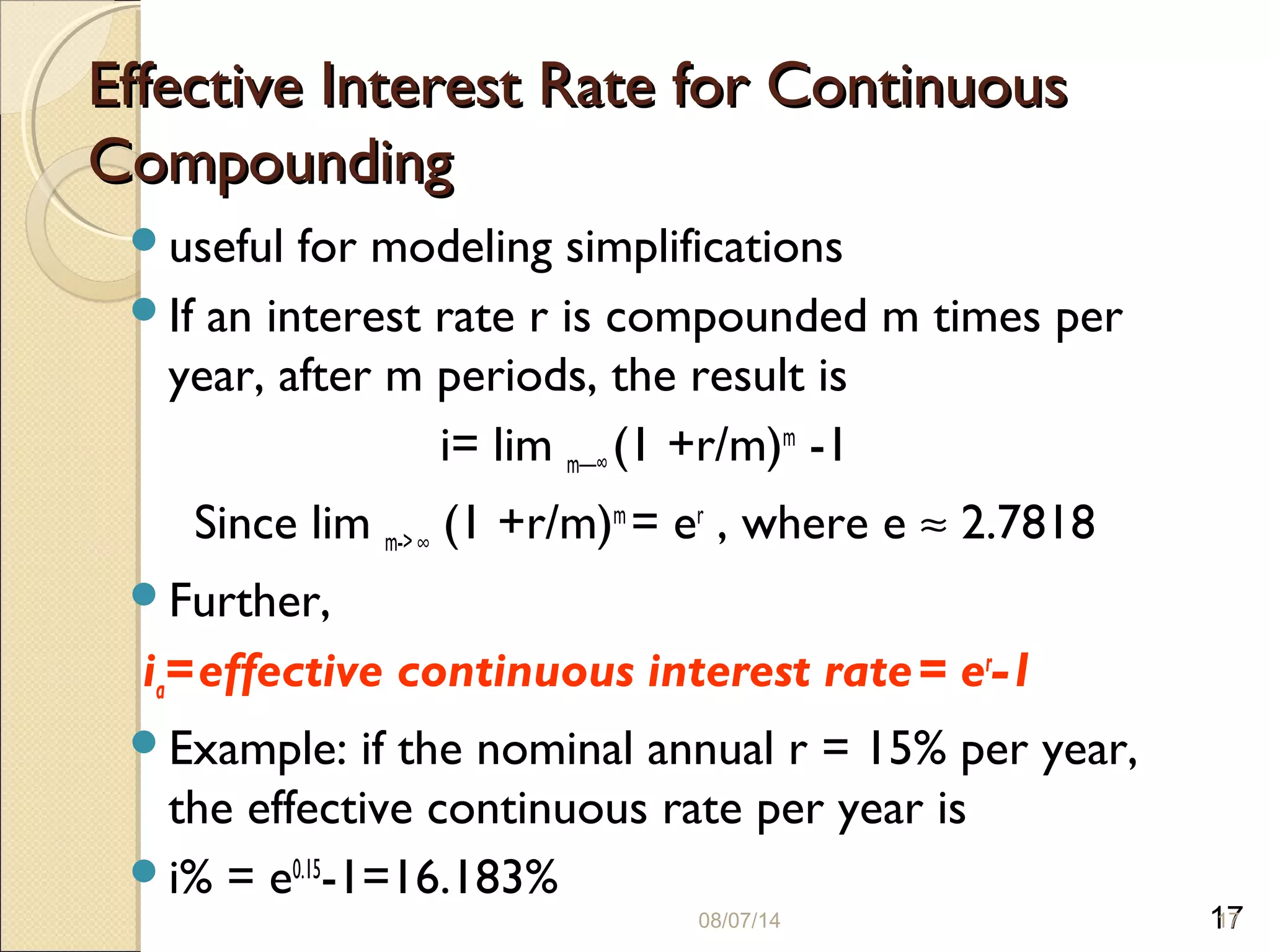 17
Effective Interest Rate for ContinuousEffective Interest Rate for Continuous
CompoundingCompounding
useful for modeling simplifications
If an interest rate r is compounded m times per
year, after m periods, the result is
i= lim m—∞ (1 +r/m)m
-1
Since lim m-> ∞ (1 +r/m)m
= er
, where e ≈ 2.7818
Further,
ia=effective continuous interest rate= er
-1
Example: if the nominal annual r = 15% per year,
the effective continuous rate per year is
i% = e0.15
-1=16.183%
08/07/14 17
 
