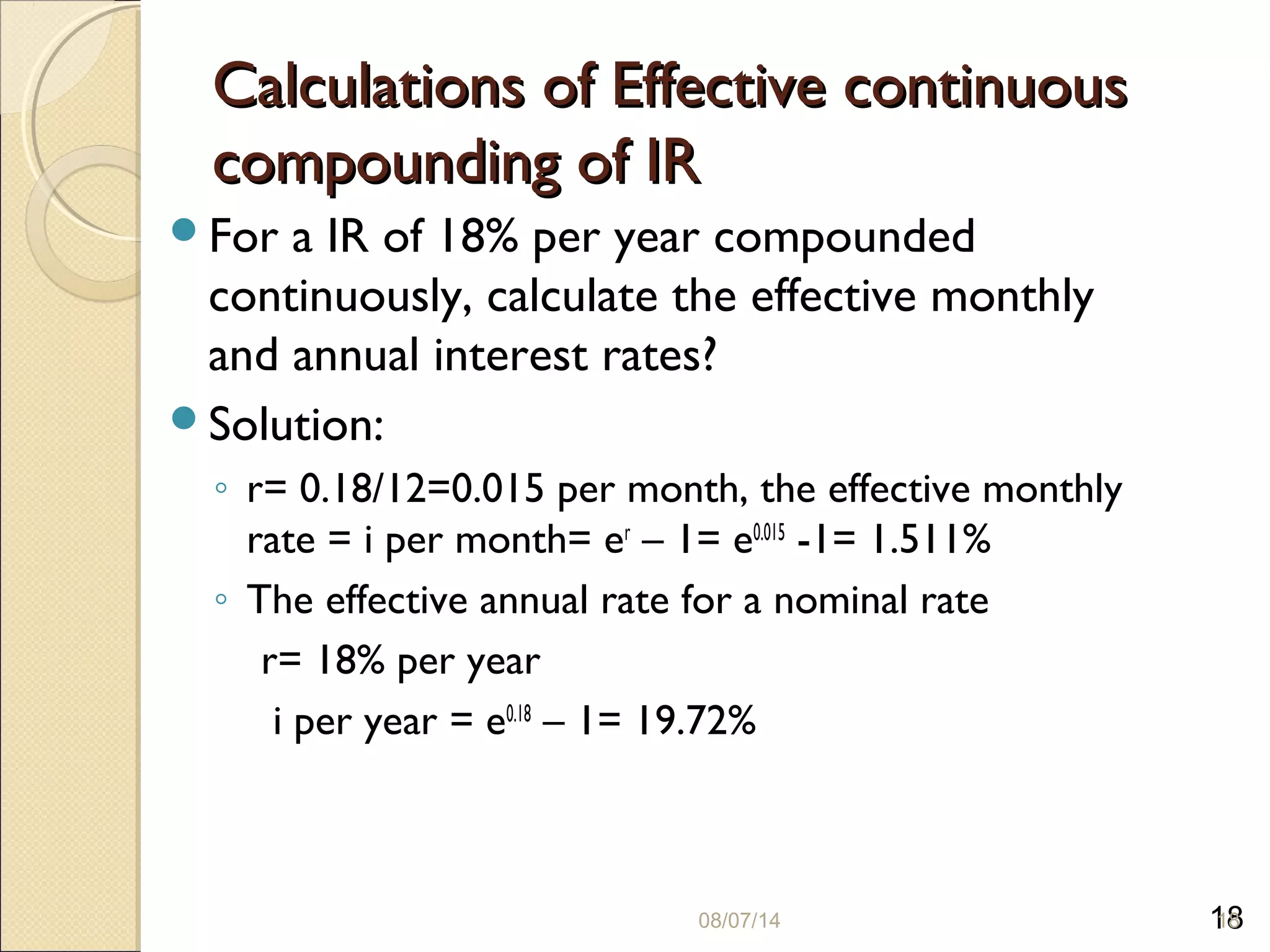 18
Calculations of Effective continuousCalculations of Effective continuous
compounding of IRcompounding of IR
For a IR of 18% per year compounded
continuously, calculate the effective monthly
and annual interest rates?
Solution:
◦ r= 0.18/12=0.015 per month, the effective monthly
rate = i per month= er
– 1= e0.015
-1= 1.511%
◦ The effective annual rate for a nominal rate
r= 18% per year
i per year = e0.18
– 1= 19.72%
08/07/14 18
 