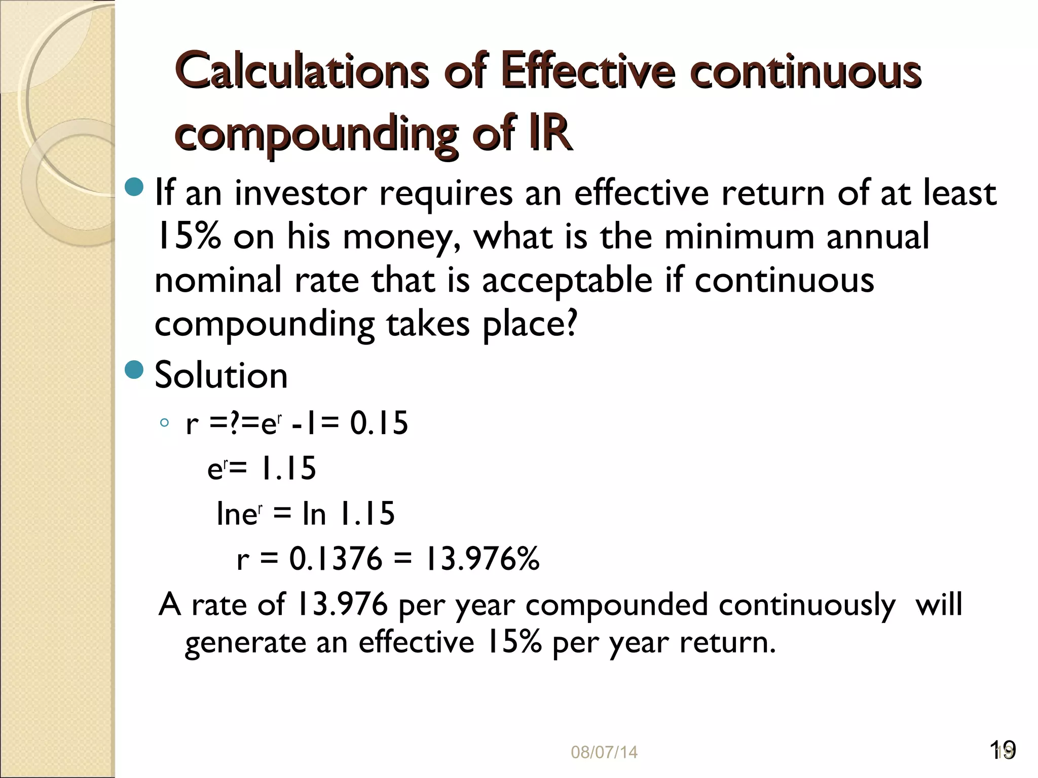 19
Calculations of Effective continuousCalculations of Effective continuous
compounding of IRcompounding of IR
If an investor requires an effective return of at least
15% on his money, what is the minimum annual
nominal rate that is acceptable if continuous
compounding takes place?
Solution
◦ r =?=er
-1= 0.15
er
= 1.15
lner
= ln 1.15
r = 0.1376 = 13.976%
A rate of 13.976 per year compounded continuously will
generate an effective 15% per year return.
08/07/14 19
 