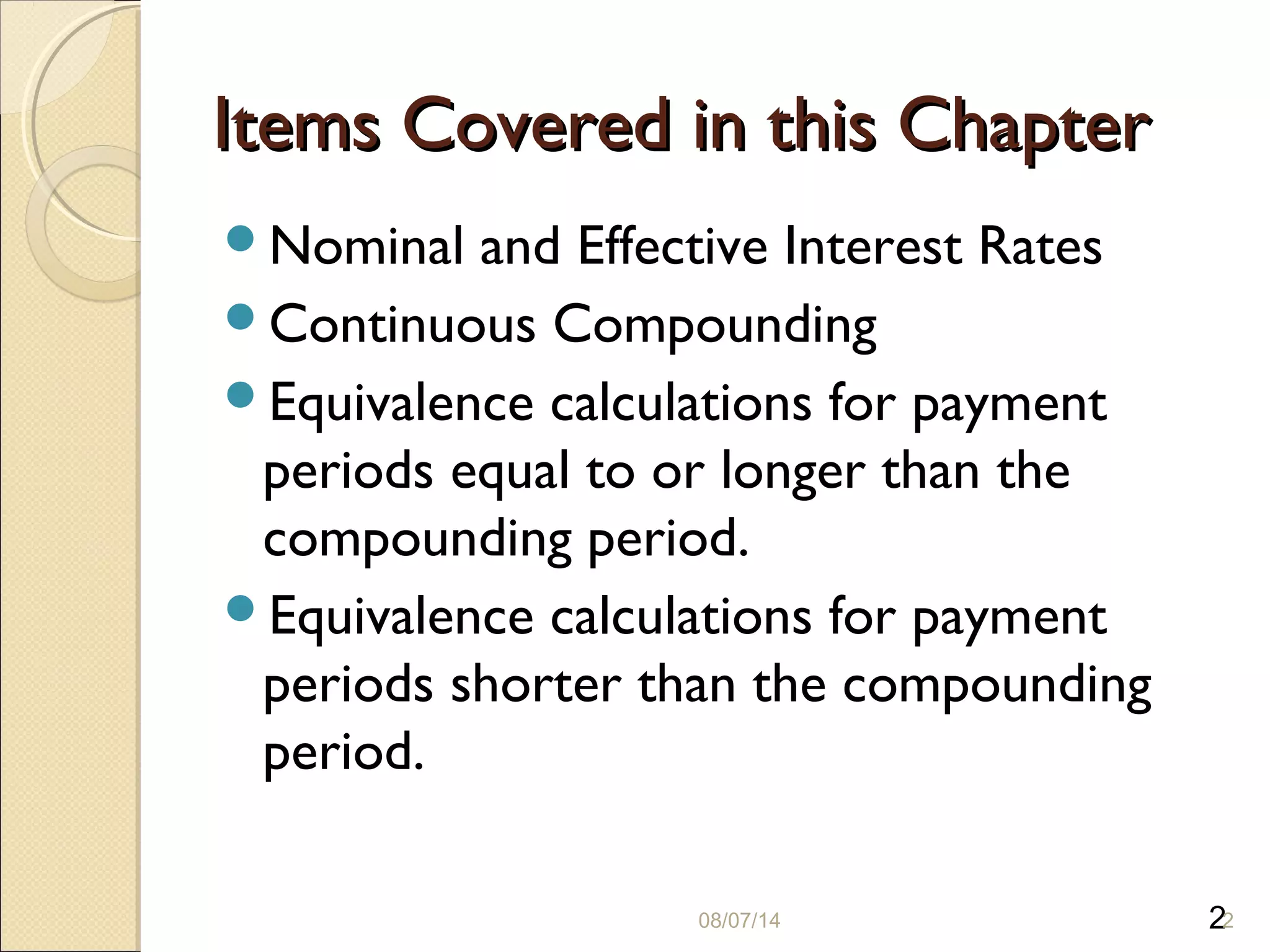 2
Items Covered in this ChapterItems Covered in this Chapter
Nominal and Effective Interest Rates
Continuous Compounding
Equivalence calculations for payment
periods equal to or longer than the
compounding period.
Equivalence calculations for payment
periods shorter than the compounding
period.
08/07/14 2
 