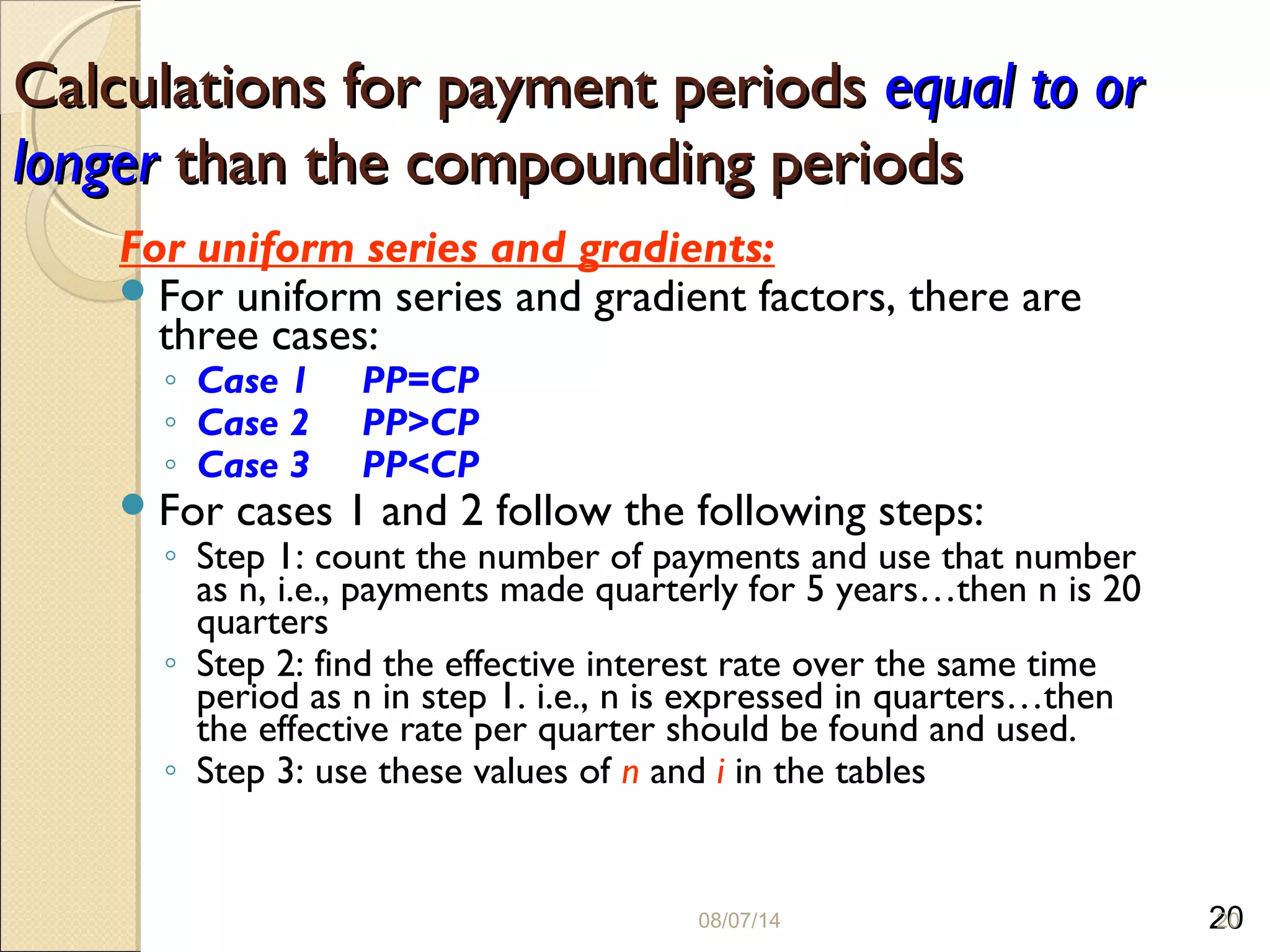 20
Calculations for payment periodsCalculations for payment periods equal to orequal to or
longerlonger than the compounding periodsthan the compounding periods
For uniform series and gradients:
For uniform series and gradient factors, there are
three cases:
◦ Case 1 PP=CP
◦ Case 2 PP>CP
◦ Case 3 PP<CP
For cases 1 and 2 follow the following steps:
◦ Step 1: count the number of payments and use that number
as n, i.e., payments made quarterly for 5 years…then n is 20
quarters
◦ Step 2: find the effective interest rate over the same time
period as n in step 1. i.e., n is expressed in quarters…then
the effective rate per quarter should be found and used.
◦ Step 3: use these values of n and i in the tables
08/07/14 20
 