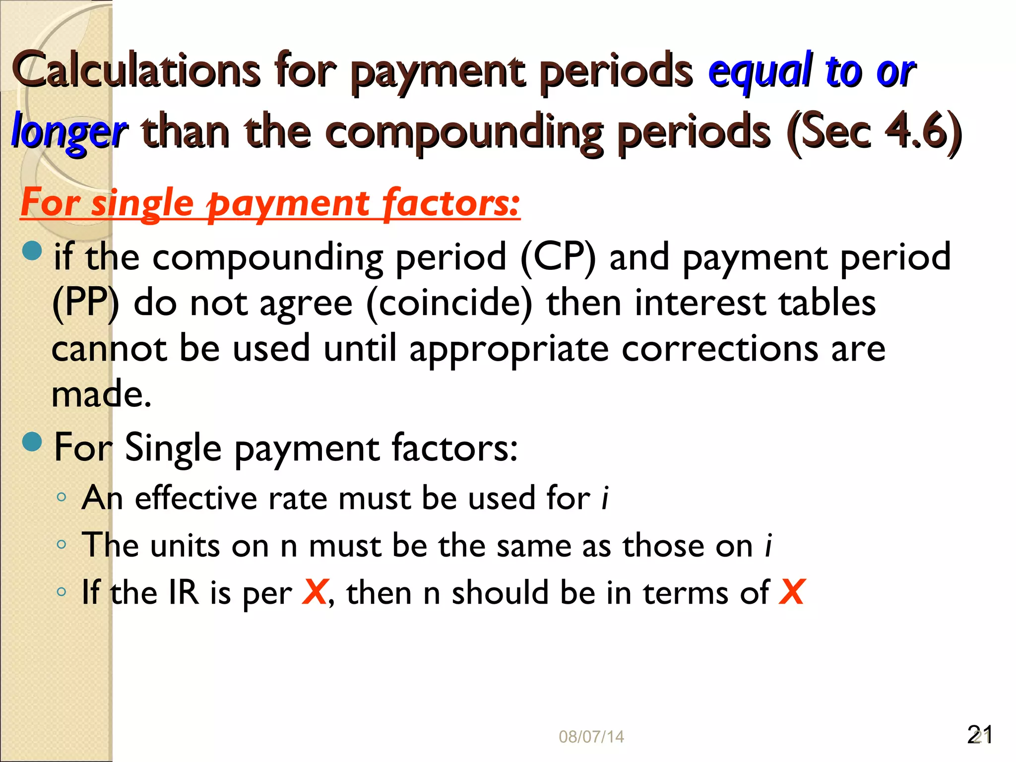 21
Calculations for payment periodsCalculations for payment periods equal to orequal to or
longerlonger than the compounding periods (Sec 4.6)than the compounding periods (Sec 4.6)
For single payment factors:
if the compounding period (CP) and payment period
(PP) do not agree (coincide) then interest tables
cannot be used until appropriate corrections are
made.
For Single payment factors:
◦ An effective rate must be used for i
◦ The units on n must be the same as those on i
◦ If the IR is per X, then n should be in terms of X
08/07/14 21
 