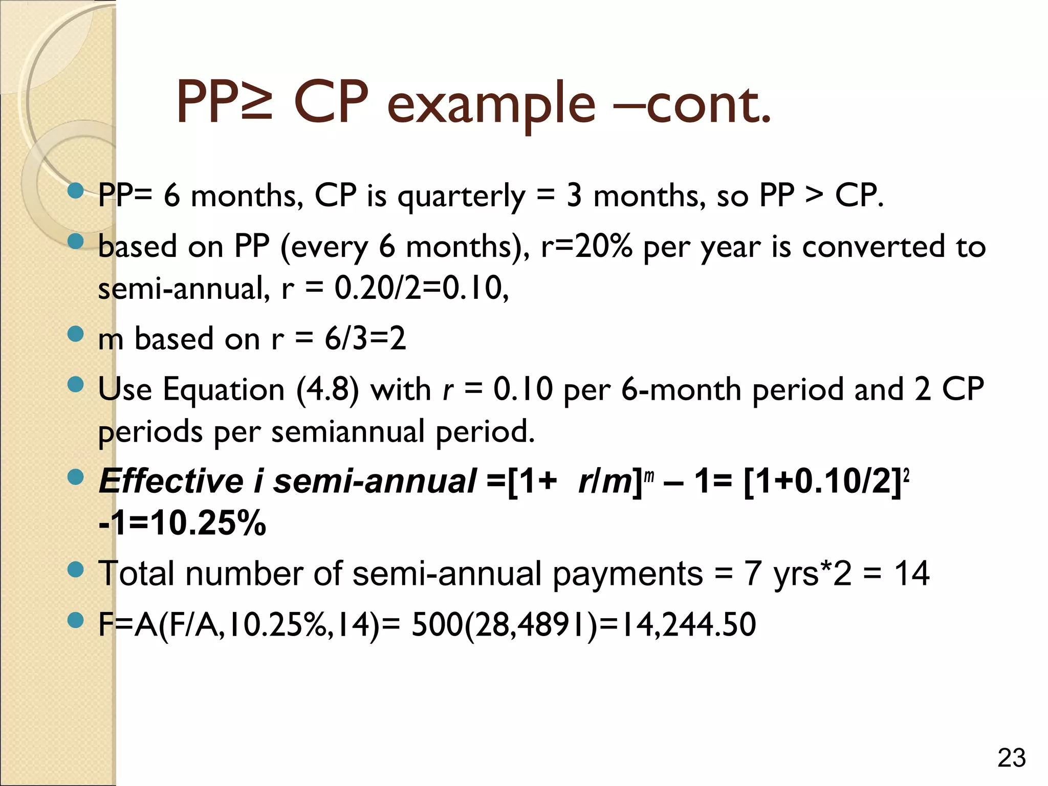 23
PP≥ CP example –cont.
 PP= 6 months, CP is quarterly = 3 months, so PP > CP.
 based on PP (every 6 months), r=20% per year is converted to
semi-annual, r = 0.20/2=0.10,
 m based on r = 6/3=2
 Use Equation (4.8) with r = 0.10 per 6-month period and 2 CP
periods per semiannual period.
 Effective i semi-annual =[1+ r/m]m
– 1= [1+0.10/2]2
-1=10.25%
 Total number of semi-annual payments = 7 yrs*2 = 14
 F=A(F/A,10.25%,14)= 500(28,4891)=14,244.50
 