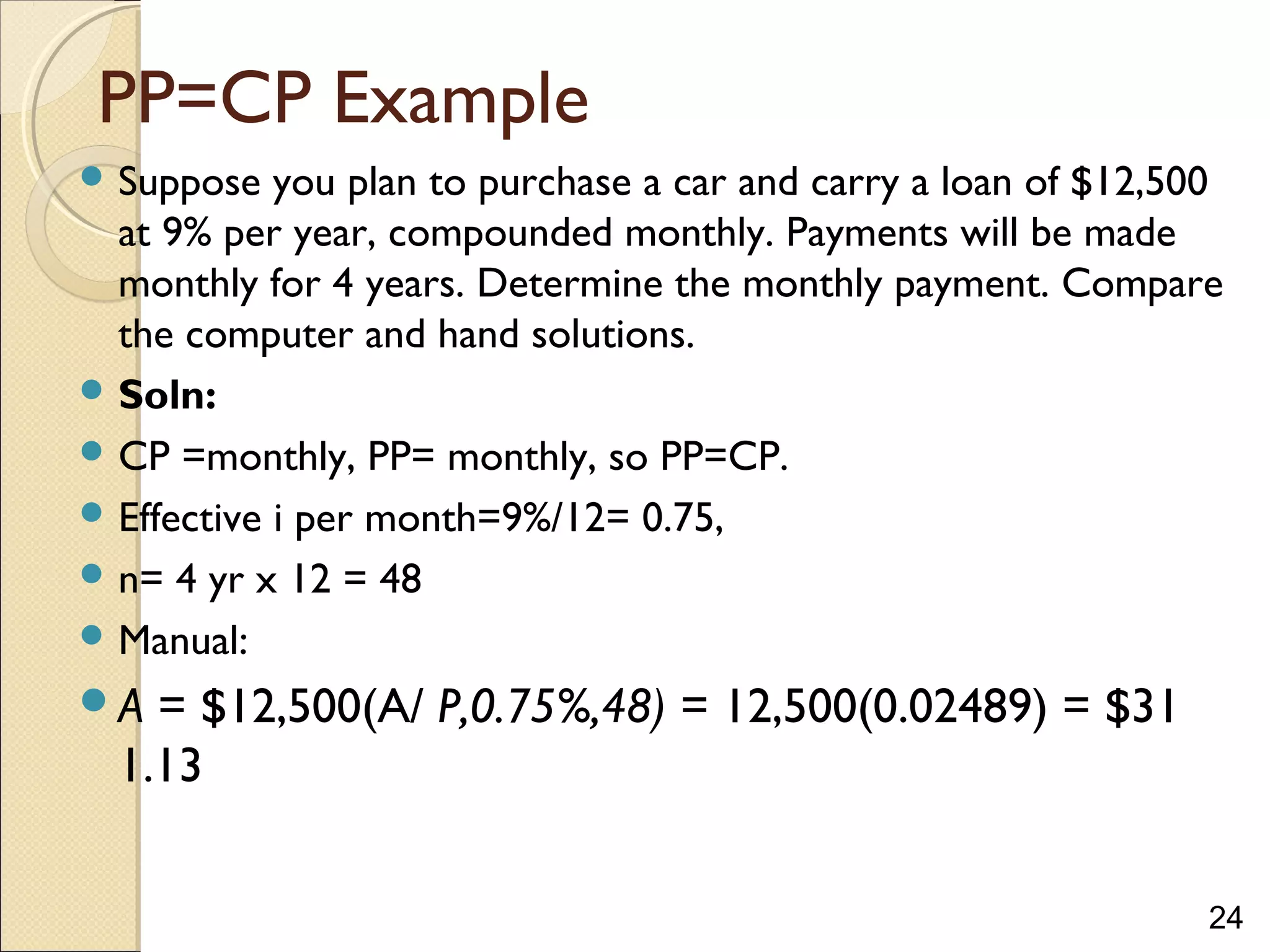 24
PP=CP Example
 Suppose you plan to purchase a car and carry a loan of $12,500
at 9% per year, compounded monthly. Payments will be made
monthly for 4 years. Determine the monthly payment. Compare
the computer and hand solutions.
 Soln:
 CP =monthly, PP= monthly, so PP=CP.
 Effective i per month=9%/12= 0.75,
 n= 4 yr x 12 = 48
 Manual:
A = $12,500(A/ P,0.75%,48) = 12,500(0.02489) = $31
1.13
 