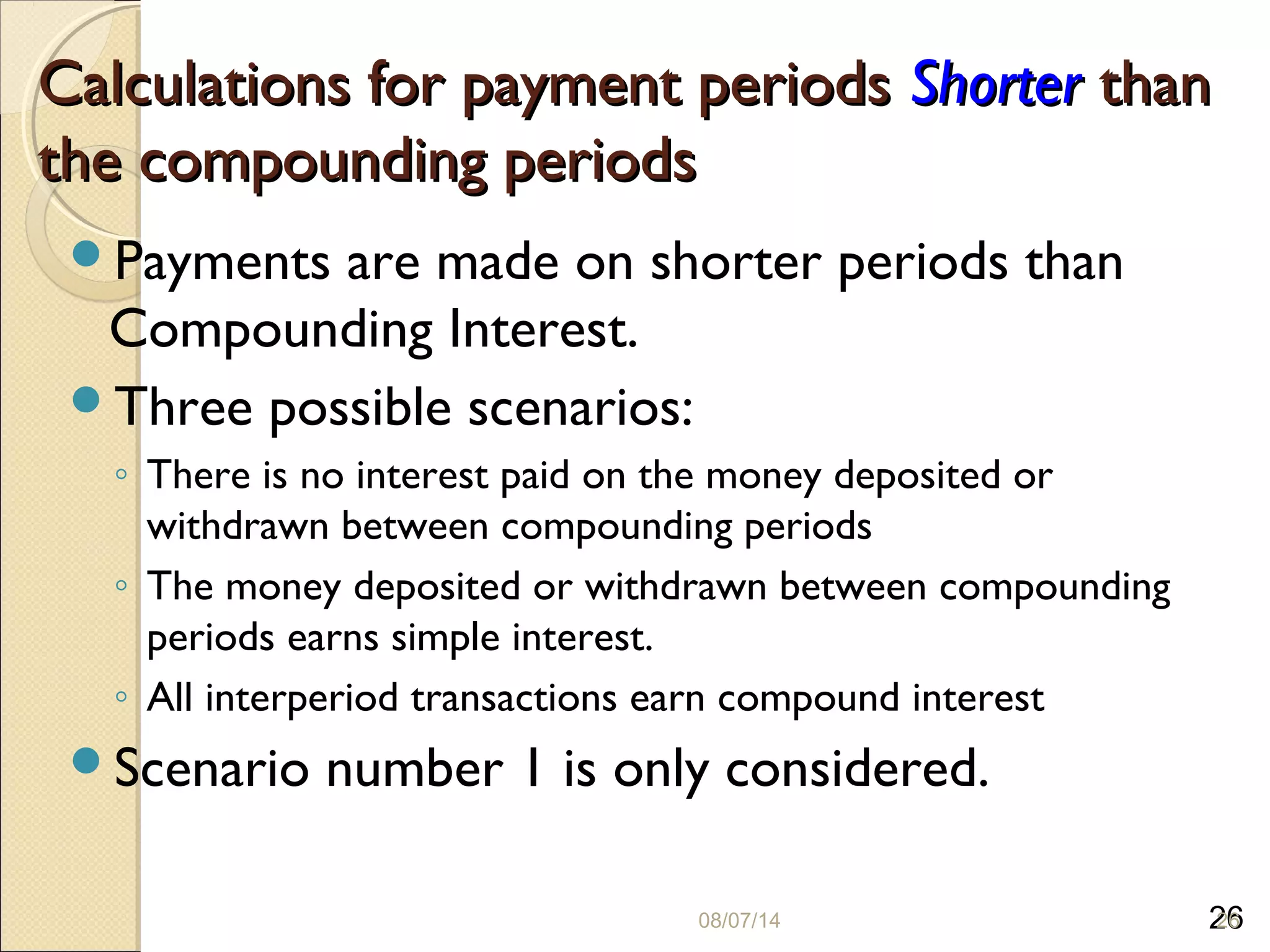 26
Calculations for payment periodsCalculations for payment periods ShorterShorter thanthan
the compounding periodsthe compounding periods
Payments are made on shorter periods than
Compounding Interest.
Three possible scenarios:
◦ There is no interest paid on the money deposited or
withdrawn between compounding periods
◦ The money deposited or withdrawn between compounding
periods earns simple interest.
◦ All interperiod transactions earn compound interest
Scenario number 1 is only considered.
08/07/14 26
 
