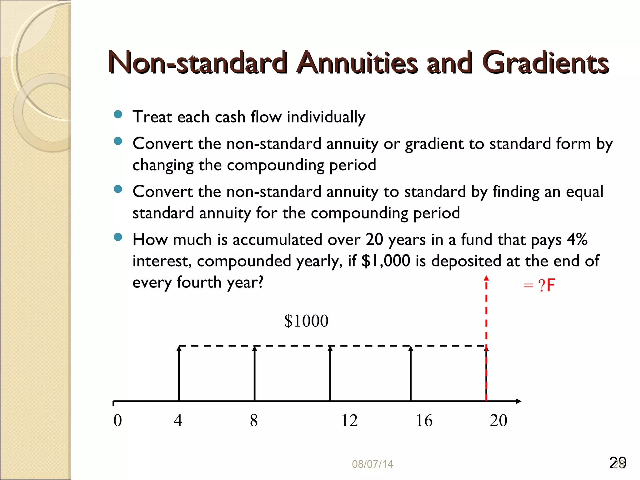 29
Non-standard Annuities and GradientsNon-standard Annuities and Gradients
 Treat each cash flow individually
 Convert the non-standard annuity or gradient to standard form by
changing the compounding period
 Convert the non-standard annuity to standard by finding an equal
standard annuity for the compounding period
 How much is accumulated over 20 years in a fund that pays 4%
interest, compounded yearly, if $1,000 is deposited at the end of
every fourth year?
08/07/14 29
0 4 8 12 16 20
$1000
F= ?
 