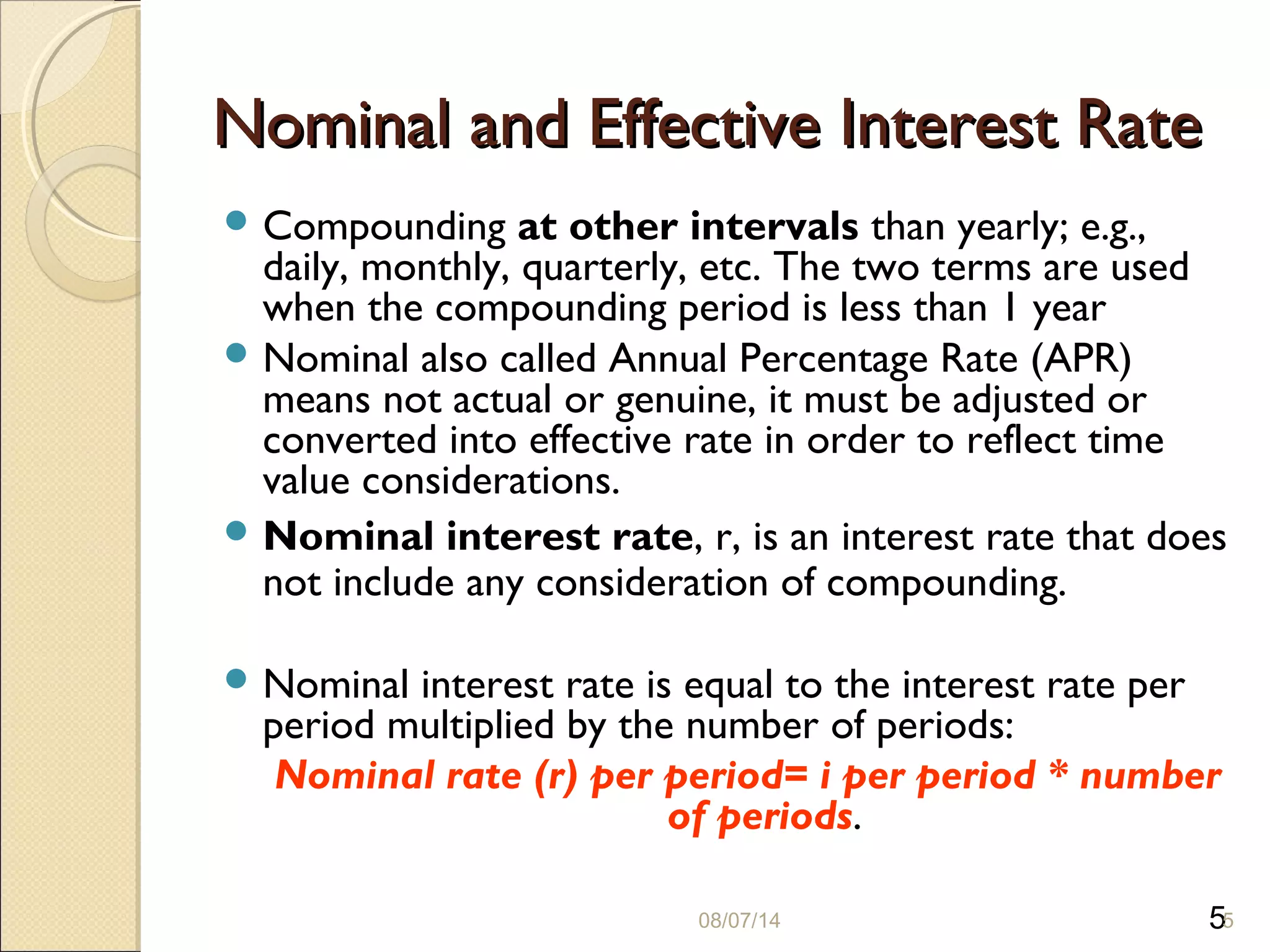 5
Nominal and Effective Interest RateNominal and Effective Interest Rate
 Compounding at other intervals than yearly; e.g.,
daily, monthly, quarterly, etc. The two terms are used
when the compounding period is less than 1 year
 Nominal also called Annual Percentage Rate (APR)
means not actual or genuine, it must be adjusted or
converted into effective rate in order to reflect time
value considerations.
 Nominal interest rate, r, is an interest rate that does
not include any consideration of compounding.
 Nominal interest rate is equal to the interest rate per
period multiplied by the number of periods:
Nominal rate (r) per period= i per period * number
of periods.
08/07/14 5
 