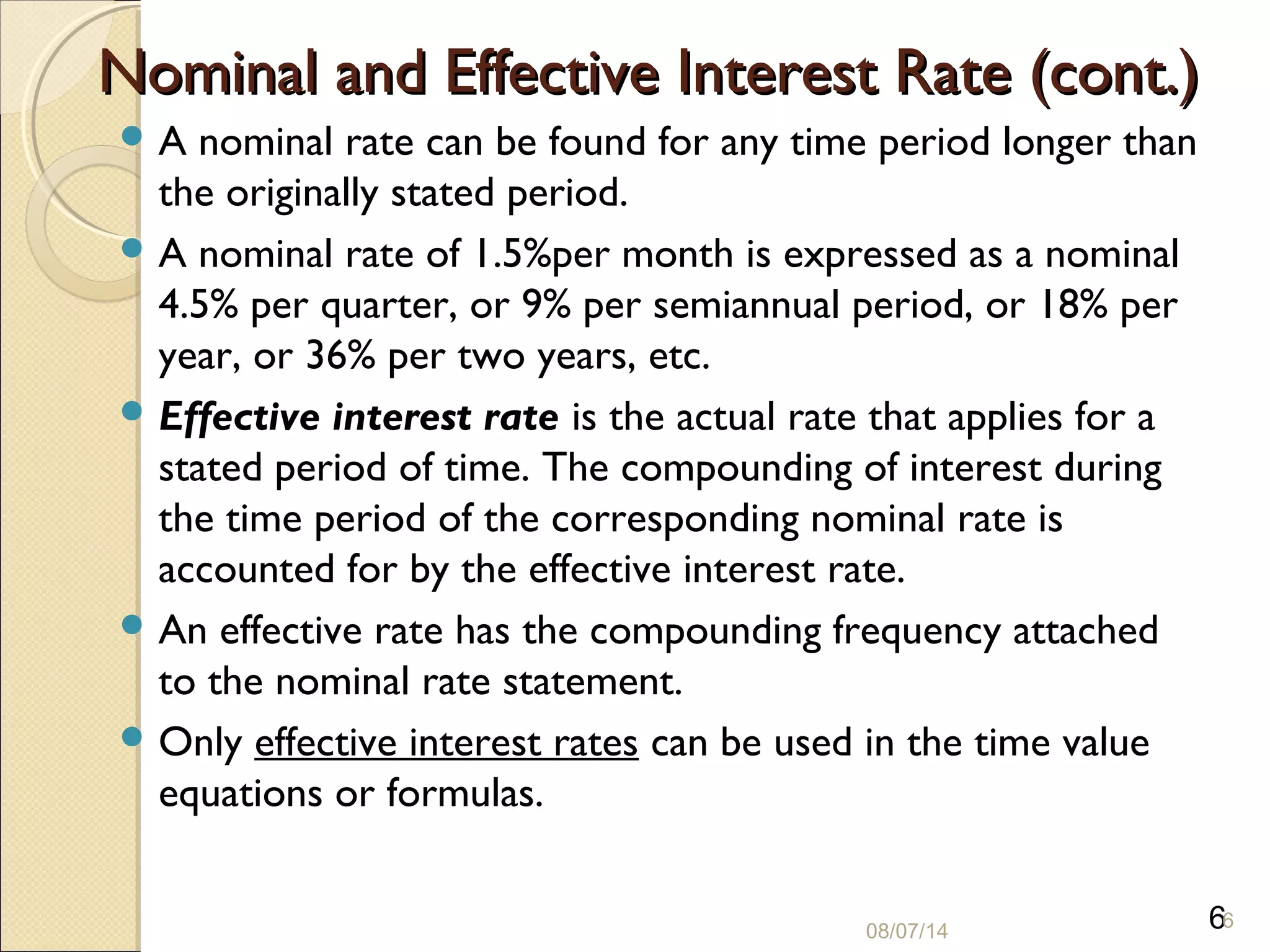 6
Nominal and Effective Interest Rate (cont.)Nominal and Effective Interest Rate (cont.)
 A nominal rate can be found for any time period longer than
the originally stated period.
 A nominal rate of 1.5%per month is expressed as a nominal
4.5% per quarter, or 9% per semiannual period, or 18% per
year, or 36% per two years, etc.
 Effective interest rate is the actual rate that applies for a
stated period of time. The compounding of interest during
the time period of the corresponding nominal rate is
accounted for by the effective interest rate.
 An effective rate has the compounding frequency attached
to the nominal rate statement.
 Only effective interest rates can be used in the time value
equations or formulas.
08/07/14
6
 