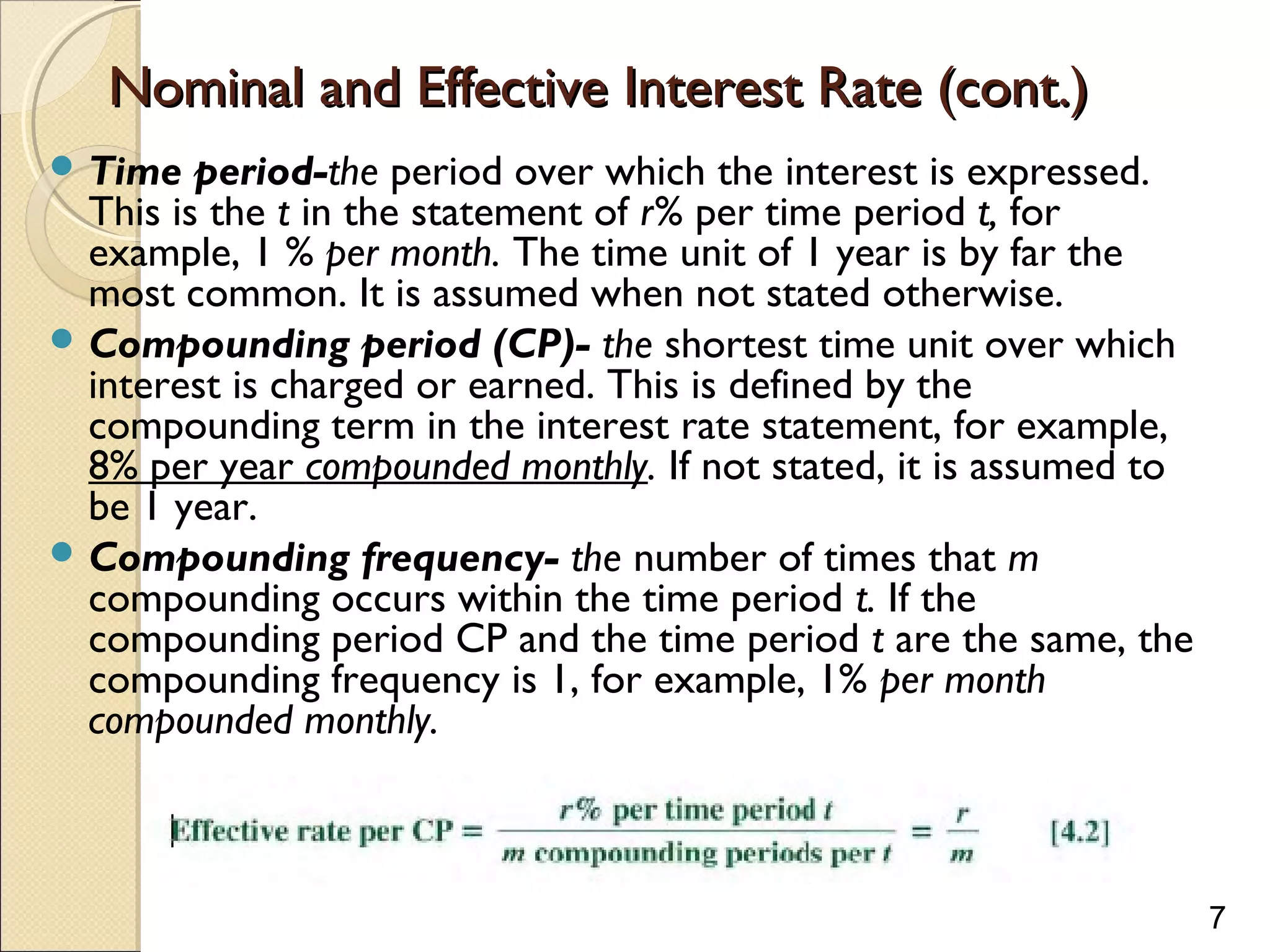 7
Nominal and Effective Interest Rate (cont.)Nominal and Effective Interest Rate (cont.)
 Time period-the period over which the interest is expressed.
This is the t in the statement of r% per time period t, for
example, 1 % per month. The time unit of 1 year is by far the
most common. It is assumed when not stated otherwise.
 Compounding period (CP)- the shortest time unit over which
interest is charged or earned. This is defined by the
compounding term in the interest rate statement, for example,
8% per year compounded monthly. If not stated, it is assumed to
be 1 year.
 Compounding frequency- the number of times that m
compounding occurs within the time period t. If the
compounding period CP and the time period t are the same, the
compounding frequency is 1, for example, 1% per month
compounded monthly.
 