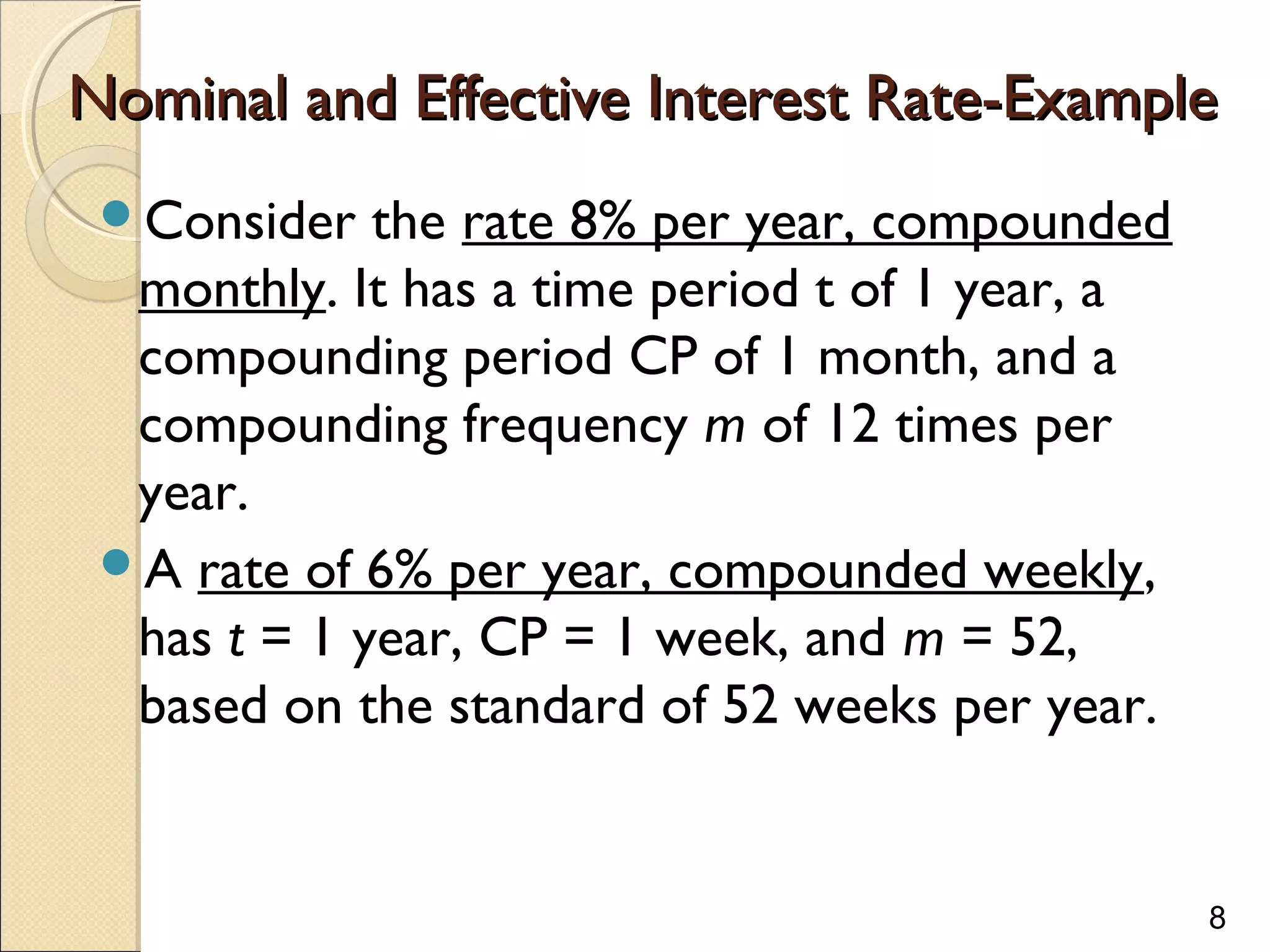 8
Nominal and Effective Interest Rate-ExampleNominal and Effective Interest Rate-Example
Consider the rate 8% per year, compounded
monthly. It has a time period t of 1 year, a
compounding period CP of 1 month, and a
compounding frequency m of 12 times per
year.
A rate of 6% per year, compounded weekly,
has t = 1 year, CP = 1 week, and m = 52,
based on the standard of 52 weeks per year.
 