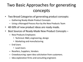 Two Basic Approaches for generating
concepts
• Two Broad Categories of generating product concepts:
– Gathering Ready-Made Product Concepts
– Using a Managed Process Run by the New Products Team
• 40-50% of new product ideas are ready made.
• Best Sources of Ready-Made New Product Concepts –
– New Products Employees
• Technical: R&D, engineering, design
• Marketing and manufacturing
– End Users
• Lead Users
– Resellers, Suppliers, Vendors
– Crowdsourcing: open idea solicitation from customers.
– Idea exploration firms and consulting engineers
 
