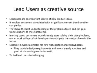 Lead Users as creative source
• Lead users are an important source of new product ideas.
• It involves customers associated with a significant current trend or other
companies.
• They have the best understanding of the problems faced and can gain
from solutions to these problems.
• In many cases, customers would already start solving their own problems,
or can work with product developers to anticipate the next problem in the
future.
• Example: X-Games athletes for new high-performance snowboards.
– They provide design requirements and also are early adopters and
good at stimulating word-of-mouth.
• To find lead users is challenging.
 
