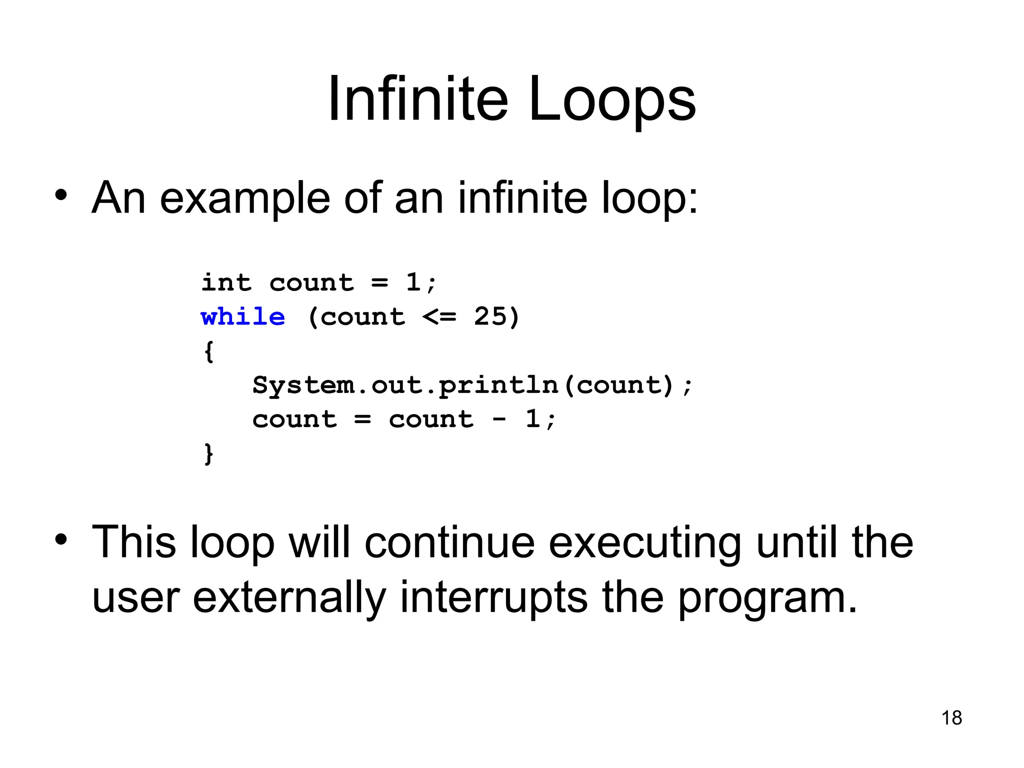 18
Infinite Loops
• An example of an infinite loop:
• This loop will continue executing until the
user externally interrupts the program.
int count = 1;
while (count <= 25)
{
System.out.println(count);
count = count - 1;
}
 