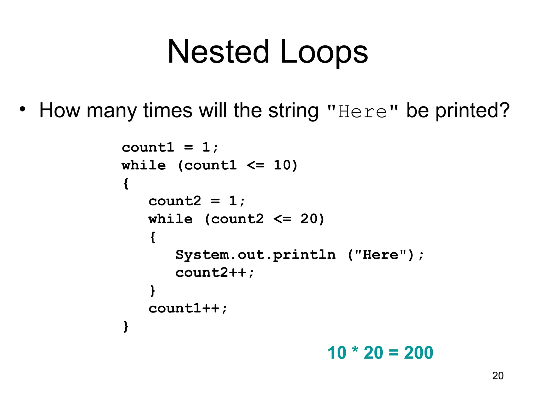 20
Nested Loops
• How many times will the string "Here" be printed?
count1 = 1;
while (count1 <= 10)
{
count2 = 1;
while (count2 <= 20)
{
System.out.println ("Here");
count2++;
}
count1++;
}
10 * 20 = 200
 