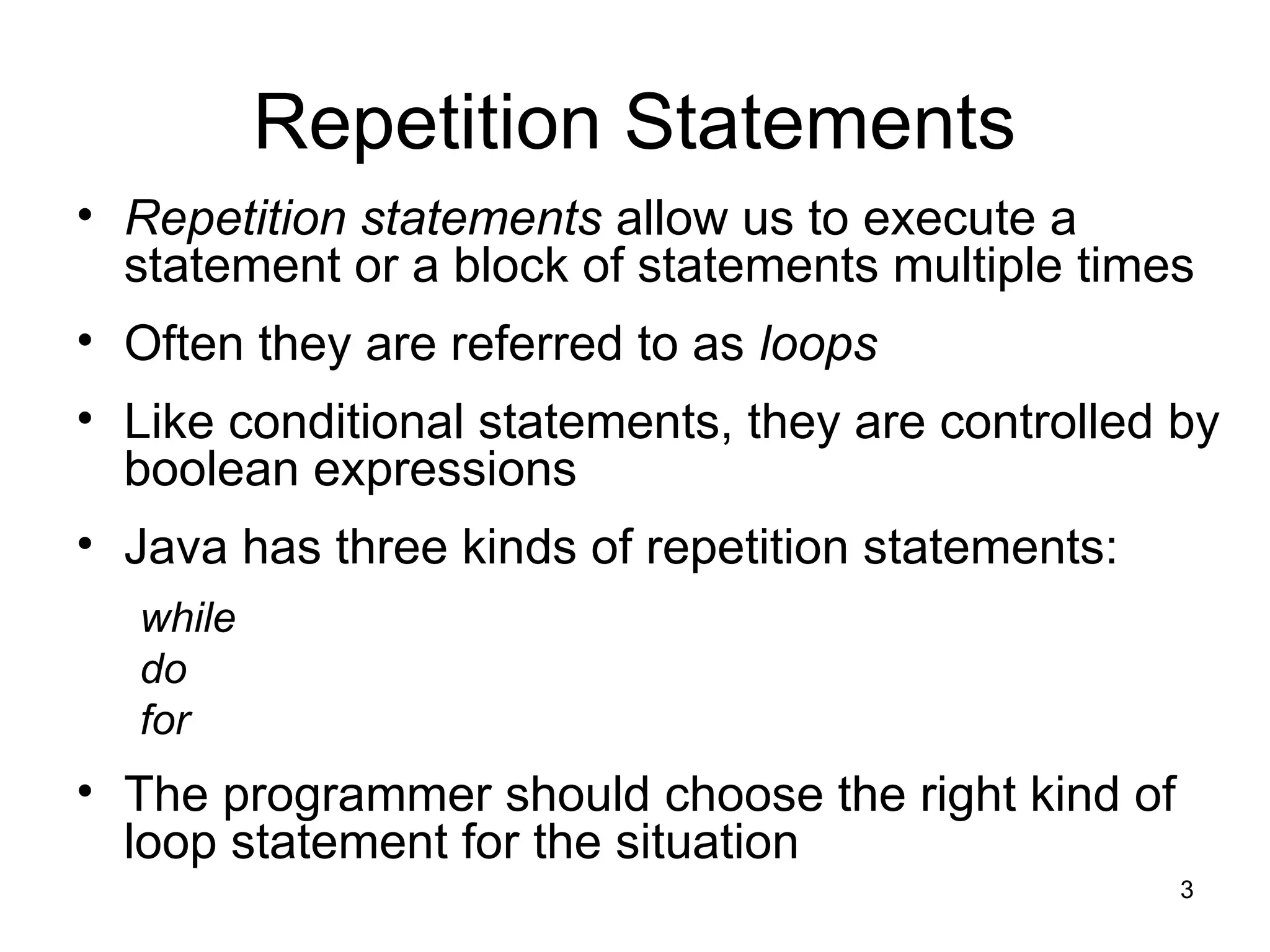3
Repetition Statements
• Repetition statements allow us to execute a
statement or a block of statements multiple times
• Often they are referred to as loops
• Like conditional statements, they are controlled by
boolean expressions
• Java has three kinds of repetition statements:
while
do
for
• The programmer should choose the right kind of
loop statement for the situation
 