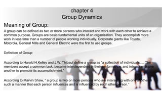 chapter 4
Group Dynamics
Meaning of Group:
A group can be defined as two or more persons who interact and work with each other to achieve a
common purpose. Groups are basic fundamental units of an organization. They accomplish more
work in less time than a number of people working individually. Corporate giants like Toyota,
Motorola, General Mills and General Electric were the first to use groups.
Definition of Group:
According to Harold H.Kelley and J.W. Thibaut define a group as “a collection of individuals..... The
members accept a common task, become interdependent in their performance, and interact with one
another to promote its accomplishment.”
According to Marvin Shaw, “ a group is two or more persons who are interacting with one another in
such a manner that each person influences and is influenced by each other person.”
 