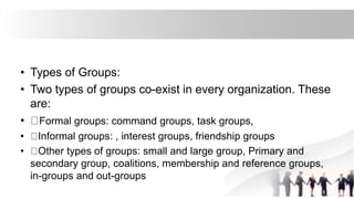 • Types of Groups:
• Two types of groups co-exist in every organization. These
are:
• Formal groups: command groups, task groups,
• Informal groups: , interest groups, friendship groups
• Other types of groups: small and large group, Primary and
secondary group, coalitions, membership and reference groups,
in-groups and out-groups
 