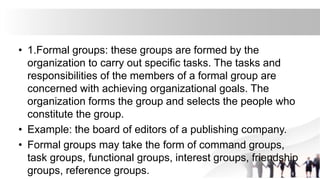 • 1.Formal groups: these groups are formed by the
organization to carry out specific tasks. The tasks and
responsibilities of the members of a formal group are
concerned with achieving organizational goals. The
organization forms the group and selects the people who
constitute the group.
• Example: the board of editors of a publishing company.
• Formal groups may take the form of command groups,
task groups, functional groups, interest groups, friendship
groups, reference groups.
 