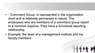 • Command Group: is represented in the organization
chart and is relatively permanent in nature. The
employees who are members of a command group report
to a common superior. They have a functional reporting
relationship.
• Example: the dean of a management institute and his
faculty members
 