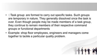• Task group: are formed to carry out specific tasks. Such groups
are temporary in nature. They generally dissolved once the task is
over. Even though people may be made members of a task group,
they continue to remain members of their respective command
groups or functional departments
• Example: shop floor employees, engineers and managers come
together to tackle a particular quality problem.
 