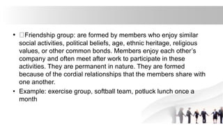• Friendship group: are formed by members who enjoy similar
social activities, political beliefs, age, ethnic heritage, religious
values, or other common bonds. Members enjoy each other’s
company and often meet after work to participate in these
activities. They are permanent in nature. They are formed
because of the cordial relationships that the members share with
one another.
• Example: exercise group, softball team, potluck lunch once a
month
 