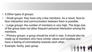 • 3.Other types of groups:
• Small groups: they have only a few members. As a result, face-to-
face interaction and communication between them is possible.
• Large groups: the number of members is very high. The large size
of the group does not allow frequent personal interaction among the
members.
• Primary groups: a group should be small in size. It should also be
made up of members who have similar values and loyalties and
have a feeling of comradeship towards each other.
• Example: family, peer group.
 