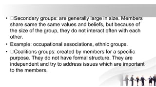 • Secondary groups: are generally large in size. Members
share same the same values and beliefs, but because of
the size of the group, they do not interact often with each
other.
• Example: occupational associations, ethnic groups.
• Coalitions groups: created by members for a specific
purpose. They do not have formal structure. They are
independent and try to address issues which are important
to the members.
 