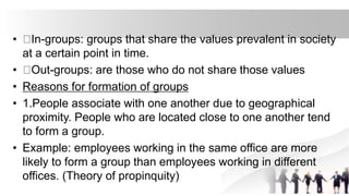 • In-groups: groups that share the values prevalent in society
at a certain point in time.
• Out-groups: are those who do not share those values
• Reasons for formation of groups
• 1.People associate with one another due to geographical
proximity. People who are located close to one another tend
to form a group.
• Example: employees working in the same office are more
likely to form a group than employees working in different
offices. (Theory of propinquity)
 