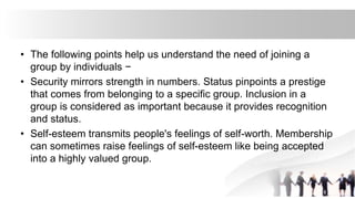 • The following points help us understand the need of joining a
group by individuals −
• Security mirrors strength in numbers. Status pinpoints a prestige
that comes from belonging to a specific group. Inclusion in a
group is considered as important because it provides recognition
and status.
• Self-esteem transmits people's feelings of self-worth. Membership
can sometimes raise feelings of self-esteem like being accepted
into a highly valued group.
 