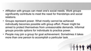 • Affiliation with groups can meet one's social needs. Work groups
significantly contribute to meet the need for friendships and social
relations.
• Groups represent power. What mostly cannot be achieved
individually becomes possible with group effort. Power might be
aimed to protect themselves from unreasonable demands. Informal
groups provide options for individuals to practice power.
• People may join a group for goal achievement. Sometimes it takes
more than one person to accomplish a particular task.
 
