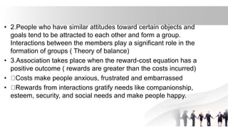 • 2.People who have similar attitudes toward certain objects and
goals tend to be attracted to each other and form a group.
Interactions between the members play a significant role in the
formation of groups ( Theory of balance)
• 3.Association takes place when the reward-cost equation has a
positive outcome ( rewards are greater than the costs incurred)
• Costs make people anxious, frustrated and embarrassed
• Rewards from interactions gratify needs like companionship,
esteem, security, and social needs and make people happy.
 