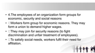 • 4.The employees of an organization form groups for
economic, security and social reasons
• Workers form group for economic reasons. They may
form a union to demand higher wages.
• They may join for security reasons (to fight
discrimination and unfair treatment of employees).
• To satisfy social needs, workers fulfil their need for
affiliation.
 