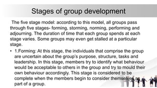 Stages of group development
The five stage model: according to this model, all groups pass
through five stages- forming, storming, norming, performing and
adjourning. The duration of time that each group spends at each
stage varies. Some groups may even get stalled at a particular
stage.
• 1.Forming: At this stage, the individuals that comprise the group
are uncertain about the group’s purpose, structure, tasks and
leadership. In this stage, members try to identify what behaviour
would be acceptable to others in the group and try to mould their
own behaviour accordingly. This stage is considered to be
complete when the members begin to consider themselves as
part of a group.
 