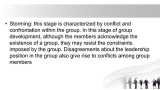 • Storming: this stage is characterized by conflict and
confrontation within the group. In this stage of group
development, although the members acknowledge the
existence of a group, they may resist the constraints
imposed by the group. Disagreements about the leadership
position in the group also give rise to conflicts among group
members
 
