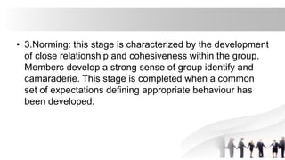 • 3.Norming: this stage is characterized by the development
of close relationship and cohesiveness within the group.
Members develop a strong sense of group identify and
camaraderie. This stage is completed when a common
set of expectations defining appropriate behaviour has
been developed.
 